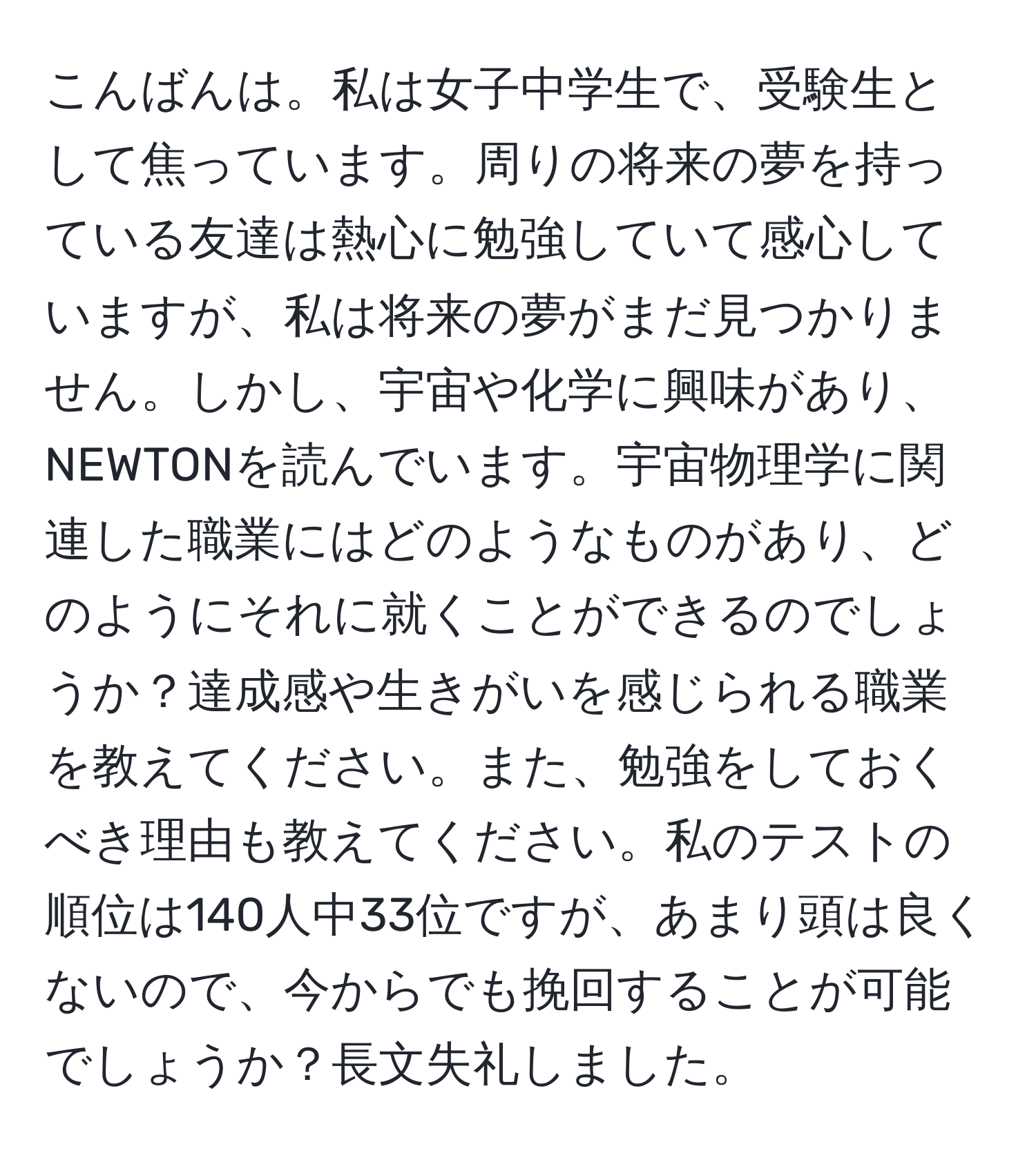 こんばんは。私は女子中学生で、受験生として焦っています。周りの将来の夢を持っている友達は熱心に勉強していて感心していますが、私は将来の夢がまだ見つかりません。しかし、宇宙や化学に興味があり、NEWTONを読んでいます。宇宙物理学に関連した職業にはどのようなものがあり、どのようにそれに就くことができるのでしょうか？達成感や生きがいを感じられる職業を教えてください。また、勉強をしておくべき理由も教えてください。私のテストの順位は140人中33位ですが、あまり頭は良くないので、今からでも挽回することが可能でしょうか？長文失礼しました。