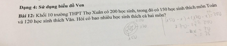 Dạng 4: Sử dụng biểu đồ Ven 
Bài 12: Khối 10 trường THPT Thọ Xuân có 200 học sinh, trong đó có 150 học sinh thích môn Toán 
và 120 học sinh thích Văn. Hỏi có bao nhiêu học sinh thích cả hai môn?