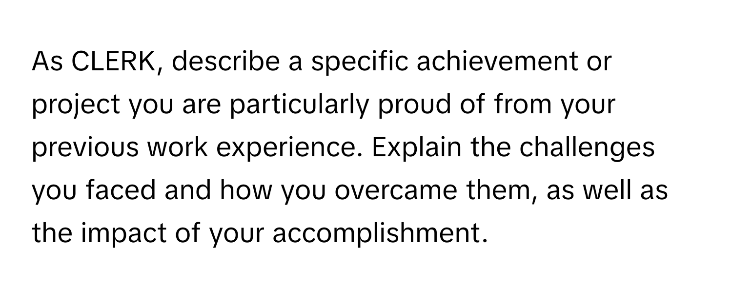 As CLERK, describe a specific achievement or project you are particularly proud of from your previous work experience. Explain the challenges you faced and how you overcame them, as well as the impact of your accomplishment.