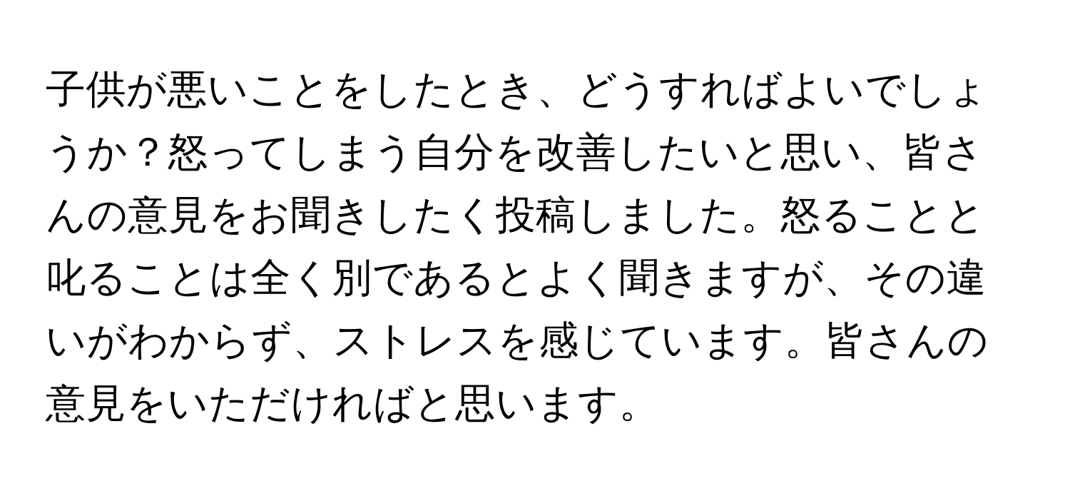 子供が悪いことをしたとき、どうすればよいでしょうか？怒ってしまう自分を改善したいと思い、皆さんの意見をお聞きしたく投稿しました。怒ることと叱ることは全く別であるとよく聞きますが、その違いがわからず、ストレスを感じています。皆さんの意見をいただければと思います。