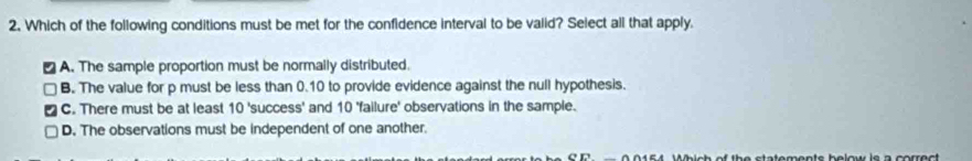 Which of the following conditions must be met for the confidence interval to be valid? Select all that apply.
A. The sample proportion must be normally distributed.
B. The value for p must be less than 0.10 to provide evidence against the null hypothesis.
C. There must be at least 10 'success' and 10 'failure' observations in the sample.
D. The observations must be independent of one another.