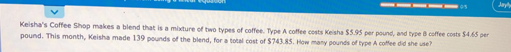 0/5 Jayly 
Keisha's Coffee Shop makes a blend that is a mixture of two types of coffee. Type A coffee costs Keisha $5.95 per pound, and type B coffee costs $4.65 per
pound. This month, Keisha made 139 pounds of the blend, for a total cost of $743.85. How many pounds of type A coffee did she use?