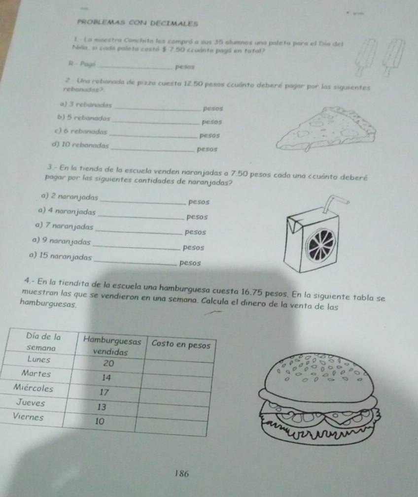 PROBLEMAS CON DECIMALES
E - La maestra Conchita les compró a sus 35 alumnos una paleta para el Dio del
Niña, si cada poleta castá $ 7.50 ccuánta pagó en total?
R Pago_ pesos
2 Una rebanada de pizza cuesta 12.50 pesos ccuánto deberé pagar por las siguientes
rebanodas?
a) 3 rebanadas _pesos
b) 5 rebanadas_ pesos
_
c) 6 rebanadas
pesos
d) I0 rebanadas
_pesos
3.- En la tienda de la escuela venden naranjadas a 7.50 pesos cada una ccuánto deberé
pagar por las siguientes cantidades de naranjadas?
a) 2 naranjadas _pesos
a) 4 naranjadas _pesos
_
a) 7 naranjadas
pesos
_
a) 9 naranjadas
pesos
_
a) 15 naranjadas
pesos
4.- En la tiendita de la escuela una hamburguesa cuesta 16.75 pesos. En la siguiente tabla se
muestran las que se vendieron en una semana. Calcula el dinero de la venta de las
hamburguesas
186