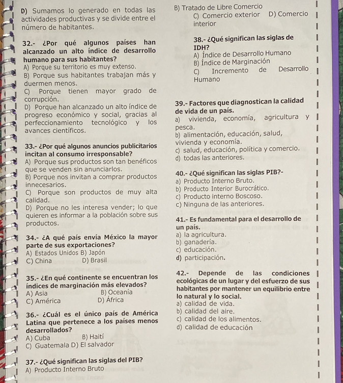 D) Sumamos lo generado en todas las B) Tratado de Libre Comercio
actividades productivas y se divide entre el C) Comercio exterior D) Comercio
número de habitantes. interior
32.- ¿Por qué algunos países han IDH? 38.- ¿Qué significan las siglas de
alcanzado un alto índice de desarrollo
humano para sus habitantes? A) Índice de Desarrollo Humano
A) Porque su territorio es muy extenso. B) Índice de Marginación
B) Porque sus habitantes trabajan más y Humano C) Incremento de Desarrollo
duermen menos.
C) Porque tienen mayor grado de
corrupción.
D) Porque han alcanzado un alto índice de 39.- Factores que diagnostican la calidad
progreso económico y social, gracias al de vida de un país.
perfeccionamiento tecnológico y los a) vivienda, economía, agricultura y
avances científicos. pesca.
b) alimentación, educación, salud,
vivienda y economía.
33.- ¿Por qué algunos anuncios publicitarios c) salud, educación, política y comercio.
incitan al consumo irresponsable?
A) Porque sus productos son tan benéficos d) todas las anteriores.
que se venden sin anunciarlos.
B) Porque nos invitan a comprar productos 40.- ¿Qué significan las siglas PIB?-
innecesarios. a) Producto Interno Bruto.
C) Porque son productos de muy alta b) Producto Interior Burocrático.
calidad. c) Producto interno Boscoso.
D) Porque no les interesa vender; lo que c) Ninguna de las anteriores.
quieren es informar a la población sobre sus 41.- Es fundamental para el desarrollo de
productos. un país.
34.- ¿A qué país envía México la mayor a) la agricultura.
parte de sus exportaciones? b) ganadería.
A) Estados Unidos B) Japón c) educación.
C) China D) Brasil d) participación.
35.- ¿En qué continente se encuentran los 42.- Depende de las condiciones
ecológicas de un lugar y del esfuerzo de sus
índices de marginación más elevados? habitantes por mantener un equilibrio entre
A) Asia B) Oceanía lo natural y lo social.
C) América D) África a) calidad de vida.
36.- ¿Cuál es el único país de América b) calidad del aire.
Latina que pertenece a los países menos c) calidad de los alimentos.
desarrollados? d) calidad de educación
A) Cuba B) Haití
C) Guatemala D) El salvador
37.- ¿Qué significan las siglas del PIB?
A) Producto Interno Bruto