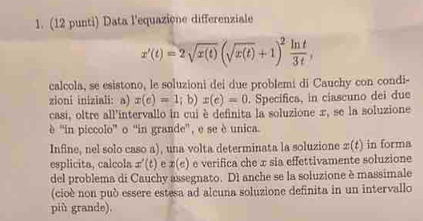 (12 punti) Data l'equazione differenziale
x'(t)=2sqrt(x(t))(sqrt(x(t))+1)^2 ln t/3t , 
calcola, se esistono, le soluzioni dei due problemi di Cauchy con condi- 
zioni iniziali: a) x(e)=1;b)x(e)=0. Specífica, in ciascuno dei due 
casi, oltre all'intervallo in cui è definita la soluzione x, se la soluzione 
è ''in piccolo” o ''in grande', e se è unica. 
Infine, nel solo caso a), una volta determinata la soluzione ±(t) in forma 
esplicita, calcola x'(t) e x(e) é verifica che x sia effettivamente soluzione 
del problema di Cauchy assegnato. D1 anche se la soluzione è massimale 
(cioè non può essere estesa ad alcuna soluzione definita in un intervallo 
più grande).