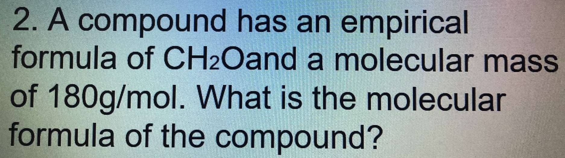 A compound has an empirical 
formula of CH_2 Oand a molecular mass 
of 180g/mol. What is the molecular 
formula of the compound?