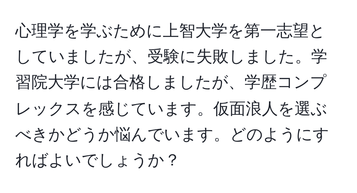 心理学を学ぶために上智大学を第一志望としていましたが、受験に失敗しました。学習院大学には合格しましたが、学歴コンプレックスを感じています。仮面浪人を選ぶべきかどうか悩んでいます。どのようにすればよいでしょうか？