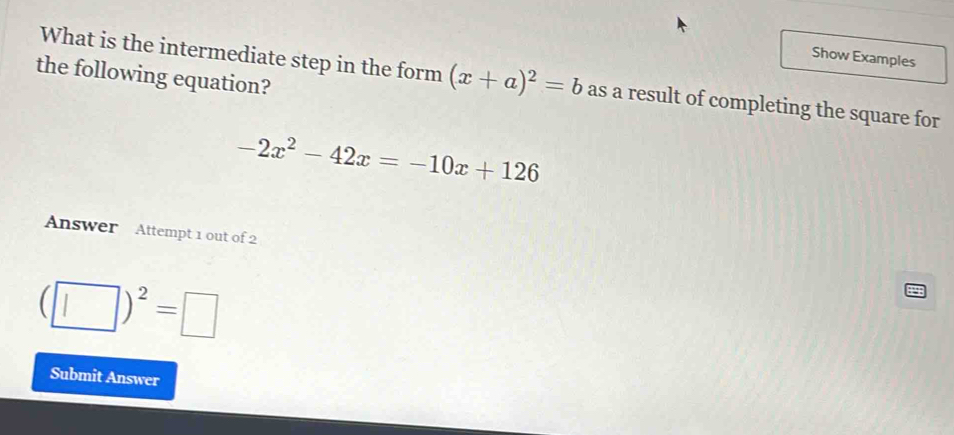 Show Examples 
the following equation? 
What is the intermediate step in the form (x+a)^2=b as a result of completing the square for
-2x^2-42x=-10x+126
Answer Attempt 1 out of 2
(□ )^2=□
Submit Answer