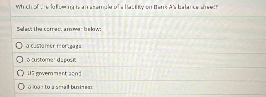 Which of the following is an example of a liability on Bank A's balance sheet?
Select the correct answer below:
a customer mortgage
a customer deposit
US government bond
a loan to a small business