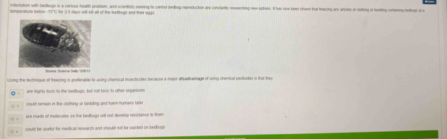 Infestation with bedbugs is a serious health problem, and scientists seexing to control bedbug reproduction are consitantly repearching new options. It has now been show that treazing any anicles of clothing or bedding containg bedugs at a
tomporature bélow -15°C C for 3.5 days will kil all of the bedbugs and their eggi
Snune Srience Dabv L13
Using the technique of treezing is preferable to using chemical insecticides because a major disadvantage of using chenical pesticides is that they
。 are highly toxic to the bedbugs, but not toxic to other organisms. : could remain in the clothing or bedding and harm humans later
◎ 1 are made of molecules so the bedbugs will not develop resistance to them
could be useful for medical research and should not be wasted on bedbugi