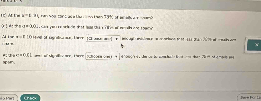 At the alpha =0.10 , can you conclude that less than 78% of emails are spam? 
(d) At the alpha =0.01 , can you conclude that less than 78% of emails are spam? 
At the alpha =0.10 level of significance, there (Choose one) enough evidence to conclude that less than 78% of emails are 
spam. 
At the alpha =0.01 level of significance, there (Choose one) enough evidence to conclude that less than 78% of emails are 
spam. 
ip Part Check Save For La