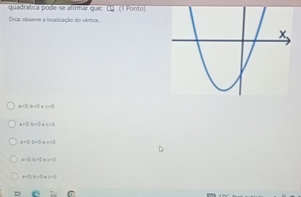 quadrática pode-se afirmar que: (1 Ponto)
Dica: observe a localização do vértice.
a<0</tex>; b<0</tex> e c>0
a>0; b<0</tex> e c>0
a<0</tex>; b>0 e c<0</tex>
a>0, b>0 e c<0</tex>
a<0</tex>. b>0 e c>0