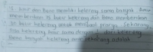 is. Amir dan Bono memiliki kelereng soma banyak. Amir 
memberoban is butr kelereng dan Beno memberibcan 
3o beer keleveng mtak membuat prarya. Sekarang, 
sisa kelereng Amir sama dengan  1/2  dan kelereng 
Beno banyak keleveing anr sehorang adalah