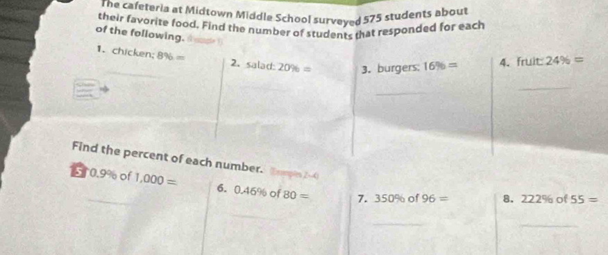 The cafeteria at Midtown Middle School surveyed 575 students about 
their favorite food. Find the number of students that responded for each 
of the following. 16% = 4. fruit 24% =
1. chicken; 8% = 2. salad: 20% = 3. burgers: 
_ 
_ 
Find the percent of each number. Eumple ∠ = a
510.9% of 1,000= 6. 0.46% of 80= 7. 350% of 96= 8. 222% of 55=
_ 
_ 
_