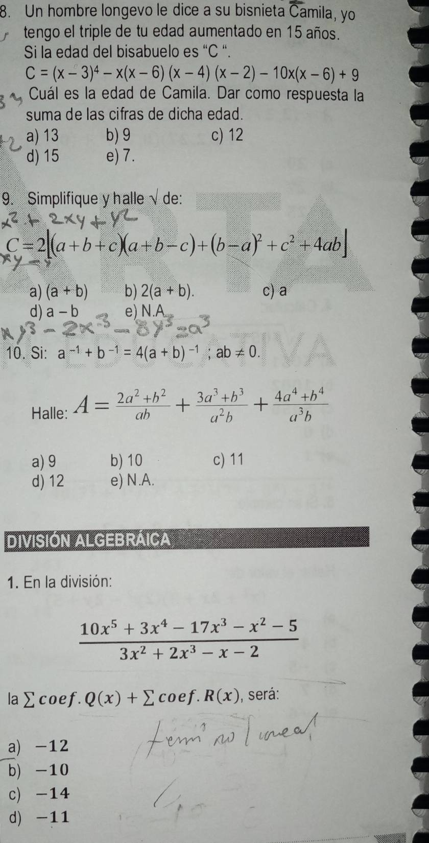 Un hombre longevo le dice a su bisnieta Camila, yo
tengo el triple de tu edad aumentado en 15 años.
Si la edad del bisabuelo es “ C “.
C=(x-3)^4-x(x-6)(x-4)(x-2)-10x(x-6)+9
Cuál es la edad de Camila. Dar como respuesta la
suma de las cifras de dicha edad.
a) 13 b) 9 c) 12
d) 15 e) 7.
9. Simplifique y halle / de:
C=2[(a+b+c)(a+b-c)+(b-a)^2+c^2+4ab
a) (a+b) b) 2(a+b). c) a
d) a-b e) N.A
10. Si: a^(-1)+b^(-1)=4(a+b)^-1;ab!= 0. 
Halle: A= (2a^2+b^2)/ab + (3a^3+b^3)/a^2b + (4a^4+b^4)/a^3b 
a) 9 b) 10 c) 11
d) 12 e) N.A.
DIVISIÓN ALGEBRAICA
1. En la división:
 (10x^5+3x^4-17x^3-x^2-5)/3x^2+2x^3-x-2 
la sumlimits coef.Q(x)+sumlimits coef. R(x) , será:
a) -12
b) -10
c) -14
d) -11