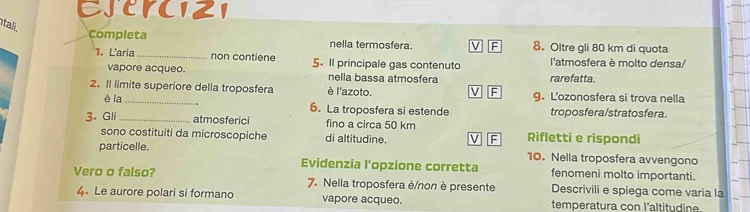 EJENC121 
tali. 
Completa nella termosfera. 8. Oltre gli 80 km di quota 
1. Laria_ non contiene 5. Il principale gas contenuto l'atmosfera è molto densa/ 
vapore acqueo. nella bassa atmosfera rarefatta. 
2. Il limite superiore della troposfera è l'azoto. 9. L'ozonosfera si trova nella 
F 
è la 6. La troposfera si estende troposfera/stratosfera. 
3. Gli _atmosferici fino a circa 50 km
sono costituiti da microscopiche di altitudine. 
F Rifletti e rispondi 
particelle. 10. Nella troposfera avvengono 
Evidenzia l'opzione corretta fenomeni molto importanti. 
Vero o falso? 7. Nella troposfera è/non è presente Descrivili e spiega come varia la 
4. Le aurore polari si formano vapore acqueo. temperatura con l'altitudine