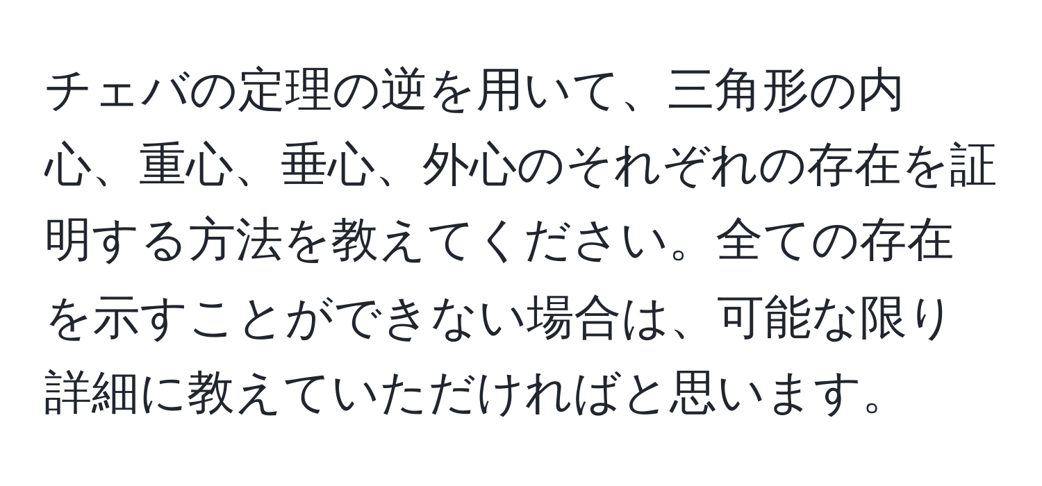 チェバの定理の逆を用いて、三角形の内心、重心、垂心、外心のそれぞれの存在を証明する方法を教えてください。全ての存在を示すことができない場合は、可能な限り詳細に教えていただければと思います。