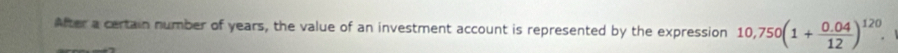 After a certain number of years, the value of an investment account is represented by the expression 10,750(1+ (0.04)/12 )^120.