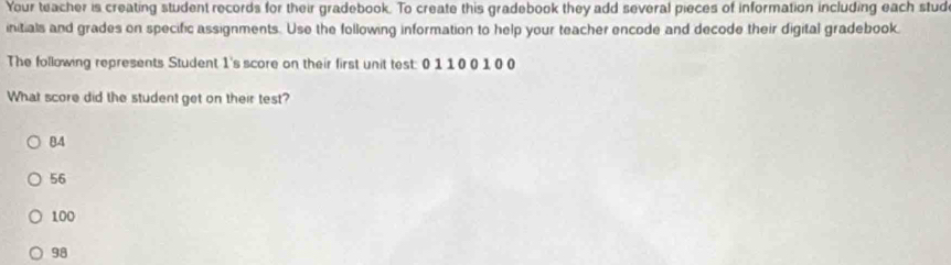 Your teacher is creating student records for their gradebook. To create this gradebook they add several pieces of information including each stud
initials and grades on specific assignments. Use the following information to help your teacher encode and decode their digital gradebook.
The following represents Student 1 's score on their first unit test: 0 1 10 0 1 0 0
What score did the student get on their test?
84
56
100
98