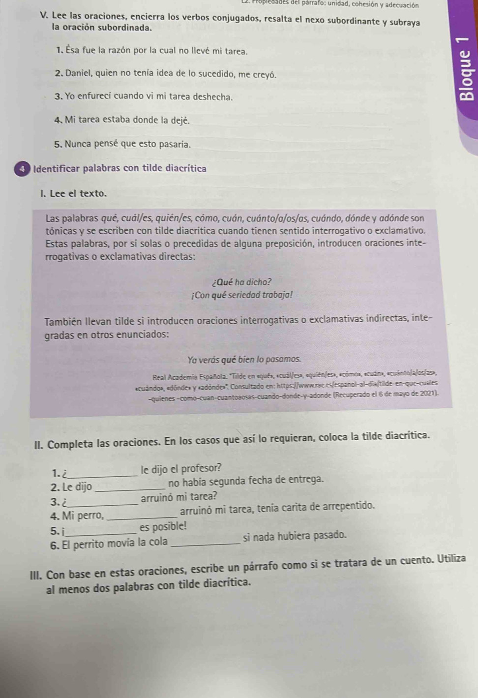 Propledades del párrafo: unidad, cohesión y adecuación
V. Lee las oraciones, encierra los verbos conjugados, resalta el nexo subordinante y subraya
la oración subordinada.

1. Ésa fue la razón por la cual no llevé mi tarea.
2. Daniel, quien no tenía idea de lo sucedido, me creyó.
3. Yo enfurecí cuando vi mi tarea deshecha.
g
4. Mi tarea estaba donde la dejé.
5. Nunca pensé que esto pasaría.
40 Identificar palabras con tilde diacrítica
l. Lee el texto.
Las palabras qué, cuál/es, quién/es, cómo, cuán, cuánto/α/os/αs, cuándo, dónde y adónde son
tónicas y se escriben con tilde diacrítica cuando tienen sentido interrogativo o exclamativo.
Estas palabras, por sí solas o precedidas de alguna preposición, introducen oraciones inte-
rrogativas o exclamativas directas:
¿Qué ha dicho?
¡Con qué seriedad trabaja!
También Ilevan tilde si introducen oraciones interrogativas o exclamativas indirectas, inte-
gradas en otros enunciados:
Ya verás qué bien lo pasamos.
Real Academia Española. 'Tilde en «qué», «cuál/es», «quién/es», «cómo», «cuán», «cuánto/a/os/as»,
«cuándo», «dónde» y «adónde»''. Consultado en: https://www.rae.es/espanol-al-dia/tilde-en-que-cuales
-quienes -como-cuan-cuantoaosas-cuando-donde-γ-adonde (Recuperado el 6 de mayo de 2021).
II. Completa las oraciones. En los casos que así lo requieran, coloca la tilde diacrítica.
1.i_ le dijo el profesor?
2. Le dijo _no había segunda fecha de entrega.
3.i arruinó mi tarea?
4. Mi perro, _arruinó mi tarea, tenía carita de arrepentido.
5. i es posible!
6. El perrito movía la cola_ si nada hubiera pasado.
III. Con base en estas oraciones, escribe un párrafo como si se tratara de un cuento. Utiliza
al menos dos palabras con tilde diacrítica.