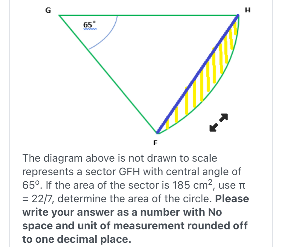 represents a sector GFH with central angle of
65°. If the area of the sector is 185cm^2 , use π
=22/7 , determine the area of the circle. Please
write your answer as a number with No
space and unit of measurement rounded off
to one decimal place.