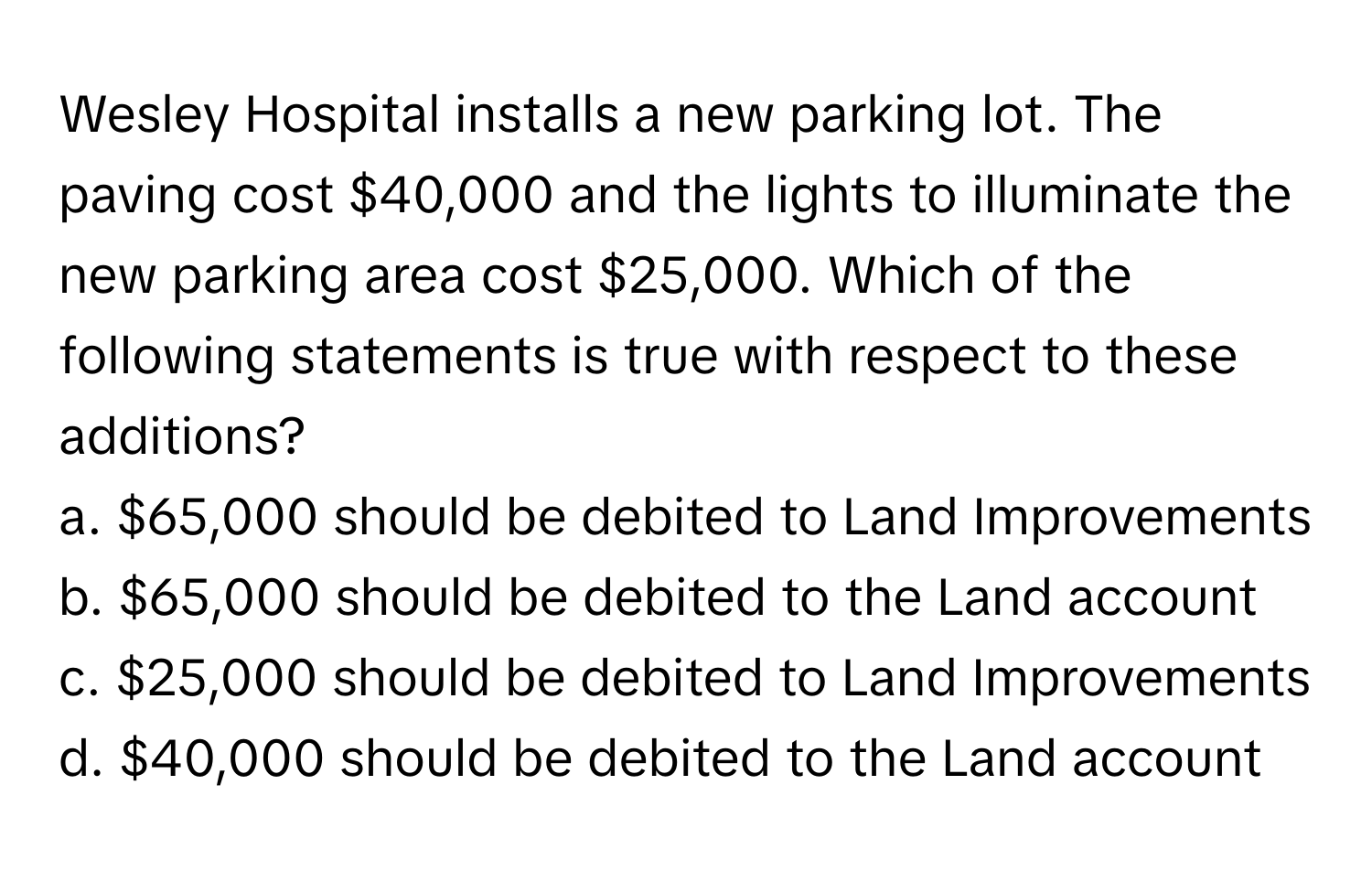 Wesley Hospital installs a new parking lot. The paving cost $40,000 and the lights to illuminate the new parking area cost $25,000. Which of the following statements is true with respect to these additions?

a. $65,000 should be debited to Land Improvements
b. $65,000 should be debited to the Land account
c. $25,000 should be debited to Land Improvements
d. $40,000 should be debited to the Land account