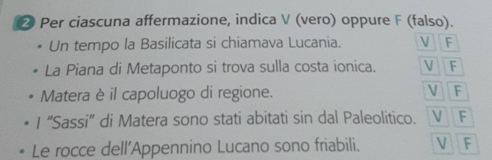 Per ciascuna affermazione, indica V (vero) oppure F (falso). 
Un tempo la Basilicata si chiamava Lucania. V F 
La Piana di Metaponto si trova sulla costa ionica. V F 
V 
Matera è il capoluogo di regione. F 
I “Sassi” di Matera sono stati abitati sin dal Paleolitico. V F 
Le rocce dell'Appennino Lucano sono friabili. V F