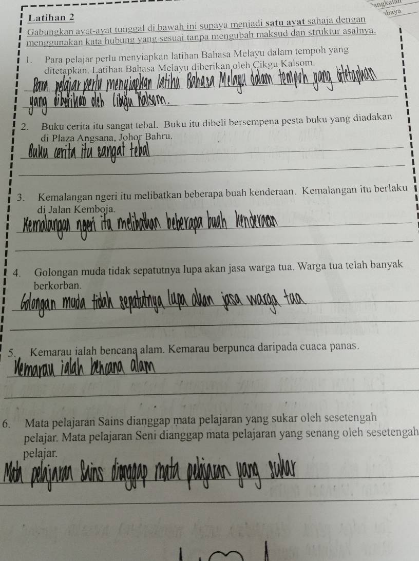 langkalán 
Latihan 2 
baya 
Gabungkan ayat-ayat tunggal di bawah ini supaya menjadi satu ayat sahaja dengan 
menggunakan kata hubung yang sesuai tanpa mengubah maksud dan struktur asalnya. 
1. Para pelajar perlu menyiapkan latihan Bahasa Melayu dalam tempoh yang 
_ 
ditetapkan. Latihan Baḥasa Melayu diberikan oleh Çikgu Kalsom. 
_ 
2. Buku cerita itu sangat tebal. Buku itu dibeli bersempena pesta buku yang diadakan 
_ 
di Plaza Angsana, Johor Bahru. 
_ 
3. Kemalangan ngeri itu melibatkan beberapa buah kenderaan. Kemalangan itu berlaku 
di Jalan Kemboja. 
_ 
_ 
4. Golongan muda tidak sepatutnya lupa akan jasa warga tua. Warga tua telah banyak 
berkorban. 
_ 
_ 
5. Kemarau ialah bencana alam. Kemarau berpunca daripada cuaca panas. 
_ 
_ 
6. Mata pelajaran Sains dianggap mata pelajaran yang sukar oleh sesetengah 
pelajar. Mata pelajaran Seni dianggap mata pelajaran yang senang oleh sesetengah 
pelajar. 
_ 
_ 
_