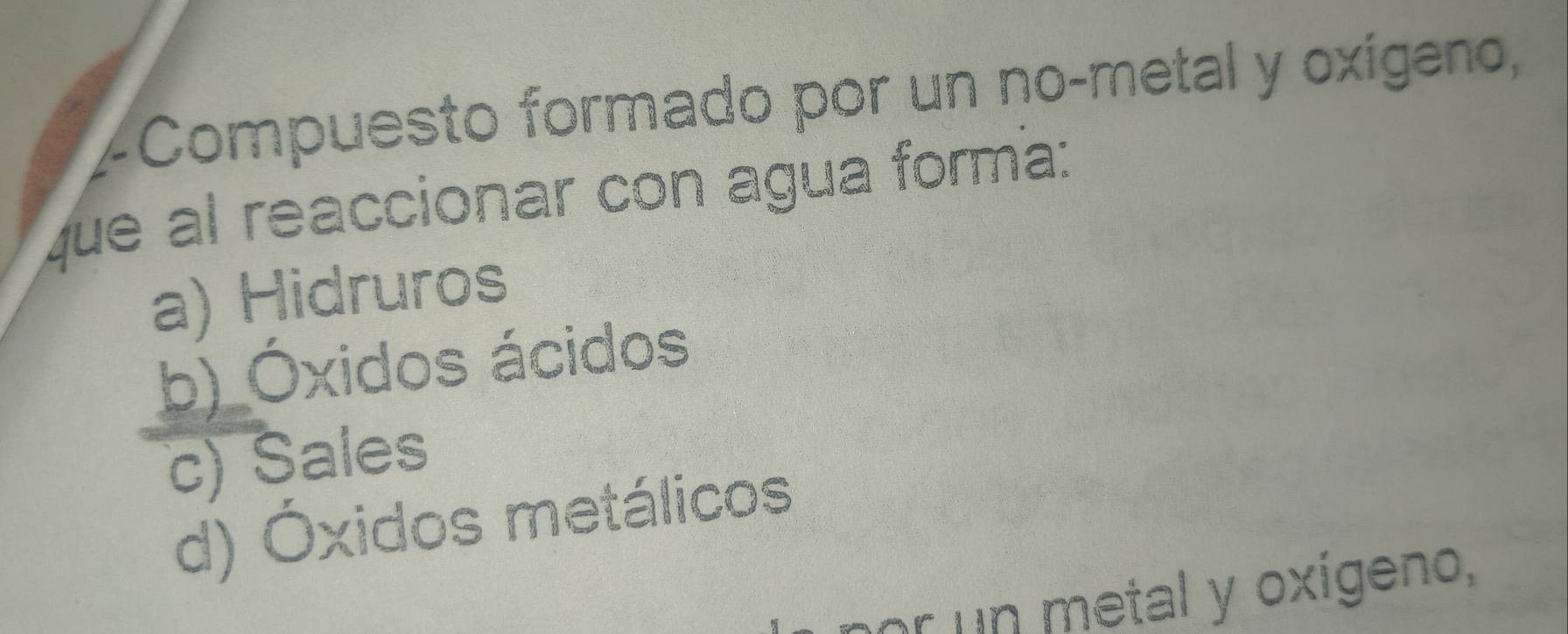 ∠Compuesto formado por un no-metal y oxígeno,
que al reaccionar con agua forma:
a) Hidruros
b) Óxidos ácidos
c) Sales
d) Óxidos metálicos
nor un metal y oxígeno,