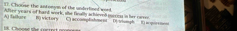 nted
17. Choose the antonym of the underlined word.
After years of hard work, she finally achieved success in her career.
A) failure B) victory C) accomplishment D) triumph E) acquirement
18. Choose the correct nronouns