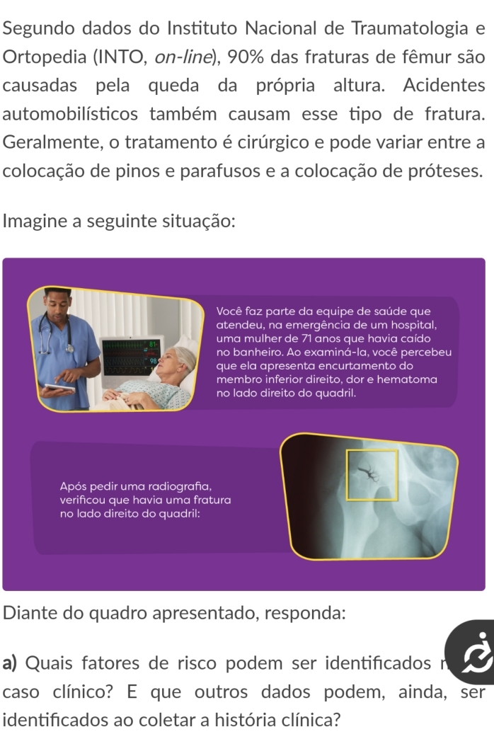 Segundo dados do Instituto Nacional de Traumatologia e 
Ortopedia (INTO, on-line), 90% das fraturas de fêmur são 
causadas pela queda da própria altura. Acidentes 
automobilísticos também causam esse tipo de fratura. 
Geralmente, o tratamento é cirúrgico e pode variar entre a 
colocação de pinos e parafusos e a colocação de próteses. 
Imagine a seguinte situação: 
Você faz parte da equipe de saúde que 
atendeu, na emergência de um hospital, 
uma mulher de 71 anos que havia caído 
no banheiro. Ao examiná-la, você percebeu 
que ela apresenta encurtamento do 
membro inferior direito, dor e hematoma 
no lado direito do quadril. 
Após pedir uma radiograña, 
verificou que havia uma fratura 
no lado direito do quadril: 
Diante do quadro apresentado, responda: 
a) Quais fatores de risco podem ser identificados r 
caso clínico? E que outros dados podem, ainda, ser 
identificados ao coletar a história clínica?