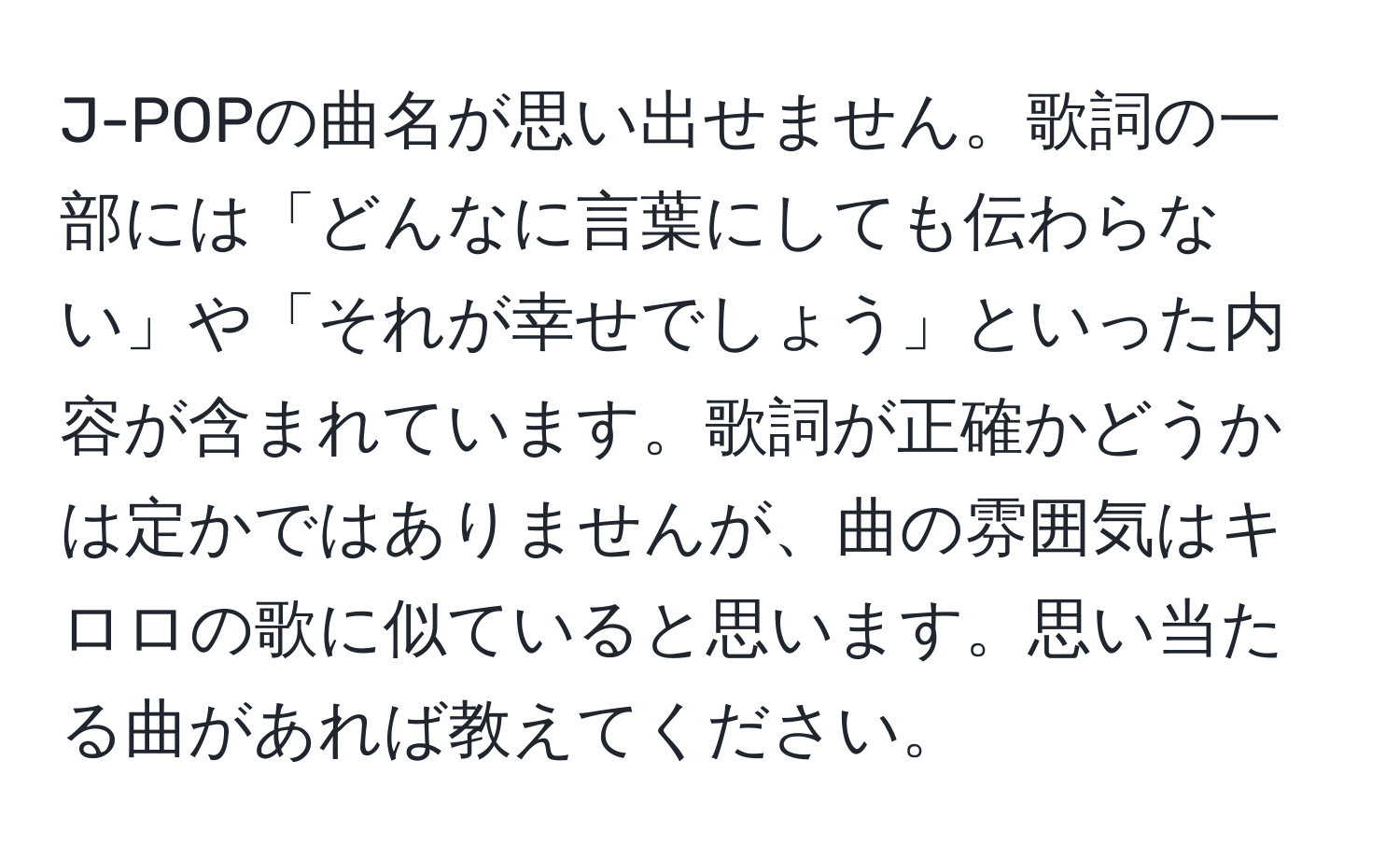 J-POPの曲名が思い出せません。歌詞の一部には「どんなに言葉にしても伝わらない」や「それが幸せでしょう」といった内容が含まれています。歌詞が正確かどうかは定かではありませんが、曲の雰囲気はキロロの歌に似ていると思います。思い当たる曲があれば教えてください。