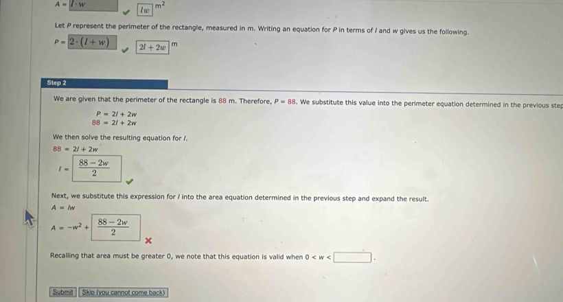 A=l· w lw|^m^2
Let P represent the perimeter of the rectangle, measured in m. Writing an equation for P in terms of I and w gives us the following.
P=2· (l+w) 2l+2w m 
Step 2
We are given that the perimeter of the rectangle is 88 m. Therefore, P=88. We substitute this value into the perimeter equation determined in the previous ste
P=2l+2w
88=21+2w
We then solve the resulting equation for /.
88=2l+2w
I=| (88-2w)/2 
Next, we substitute this expression for / into the area equation determined in the previous step and expand the result.
A=lw
A=-w^2+| (88-2w)/2 
× 
Recalling that area must be greater 0, we note that this equation is valid when 0 . 
Submit Skip (you cannot come back)