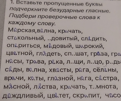 Вставьте пропушенные буквы 
лодчеркните безударные гласные. 
Подбери проверочные слова к 
каждому Слову. 
Мдрская,вдлна, Κричать, 
стΔΚольный, .Довитый, слдить, 
ΟпΡиΤься, Μдовый, Шрокий, 
цвтной, глλдеть, сп..шат, грλза, грα 
ΗсыΙ, Трва, рίка, л..Ши, л..цо, р.ды 
CдыΙ, Βа.лна, Χвсты, рωга, сёльныι, 
Βрλчи, ΚλΤыΙ, глλзной, нλга, сんстра, 
Μλсной, л&ства, кричать, т..мнота, 
д∫ждливый, цвтет, скрιπит, чсо