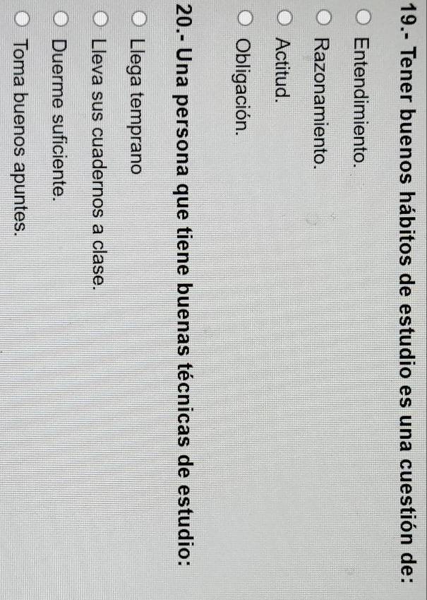 19.- Tener buenos hábitos de estudio es una cuestión de:
Entendimiento.
Razonamiento.
Actitud.
Obligación.
20.- Una persona que tiene buenas técnicas de estudio:
Llega temprano
Lleva sus cuadernos a clase.
Duerme suficiente.
Toma buenos apuntes.