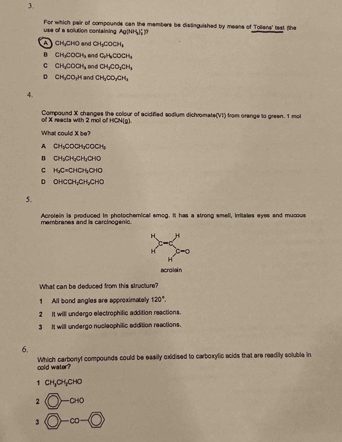 For which pair of compounds can the members be distinguished by means of Tollens' test (the
use of a solution containing Ag(NH_3)_2^(+) ?
A CH_3)CHO and CH_3COCH_3
B CH_3COCH_3 and C_2H_6COCH_3
C CH_3COCH_3 and CH_3CO_2CH_3
D CH_3CO_2H and CH_3CO_2CH_3
4.
Compound X changes the colour of acidified sodium dichromate(VI) from orange to green. 1 mol
of X reacts with 2 mol of HCN(g)
What could X be?
A CH_3COCH_2COCH_3
B CH_3CH_2CH_2CHO
C H_2C=CHCH_2CHO
D OHCCH_2CH_2CHO
5.
Acrolein is produced in photochemical smog. It has a strong smell, irritates eyes and mucous
membranes and is carcinogenic.
H、 H
c=0
H c=0
H
acrolein
What can be deduced from this structure?
1 All bond angles are approximately 120°.
2 It will undergo electrophilic addition reactions.
3 It will undergo nucleophilic addition reactions.
6.
Which carbonyl compounds could be easily oxidised to carboxylic acids that are readily soluble in
cold water?
1 CH_3CH_2CHO
2 bigcirc -cHo
3 bigcirc -co-(bigcirc )