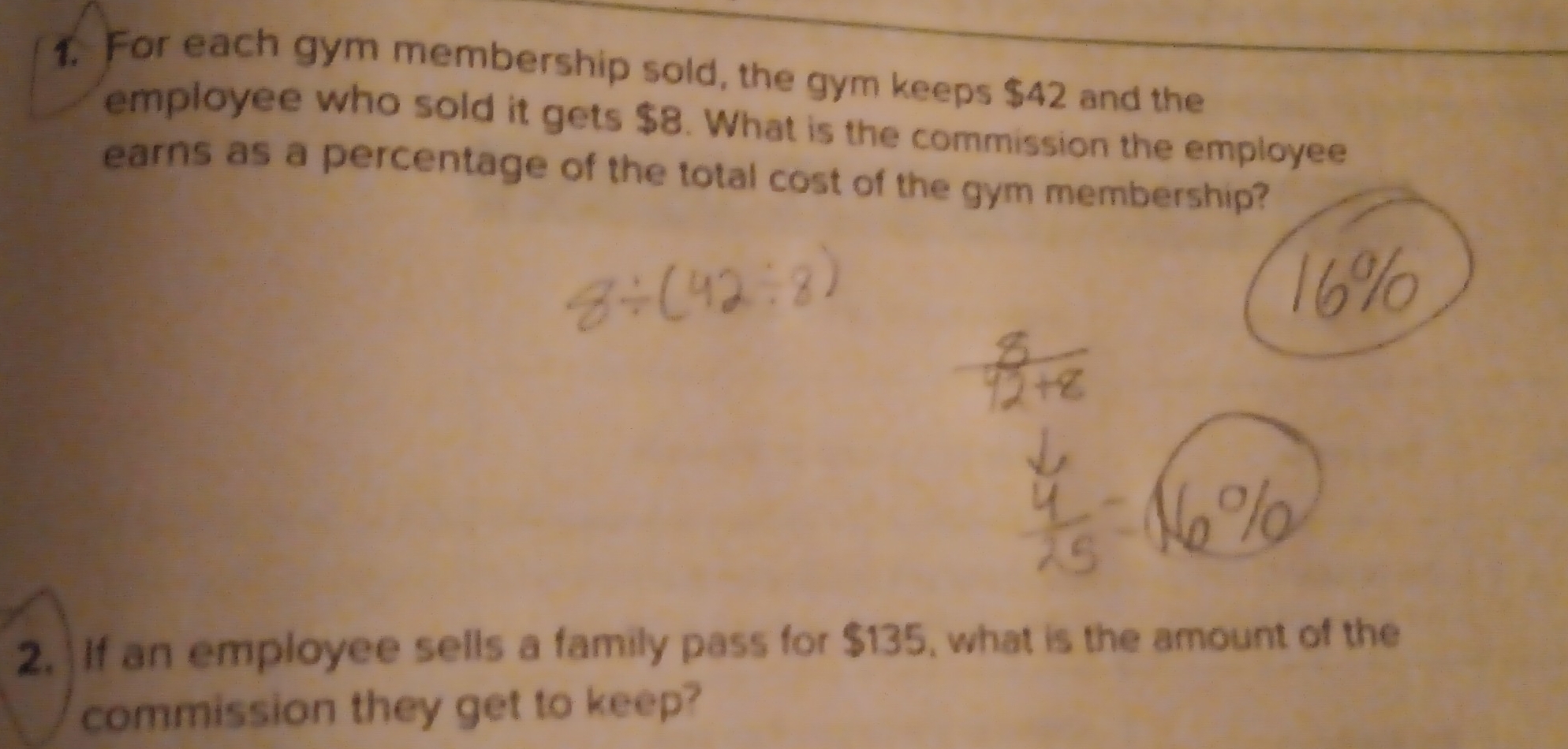 For each gym membership sold, the gym keeps $42 and the 
employee who sold it gets $8. What is the commission the employee 
earns as a percentage of the total cost of the gym membership? 
2. If an employee sells a family pass for $135, what is the amount of the 
commission they get to keep?