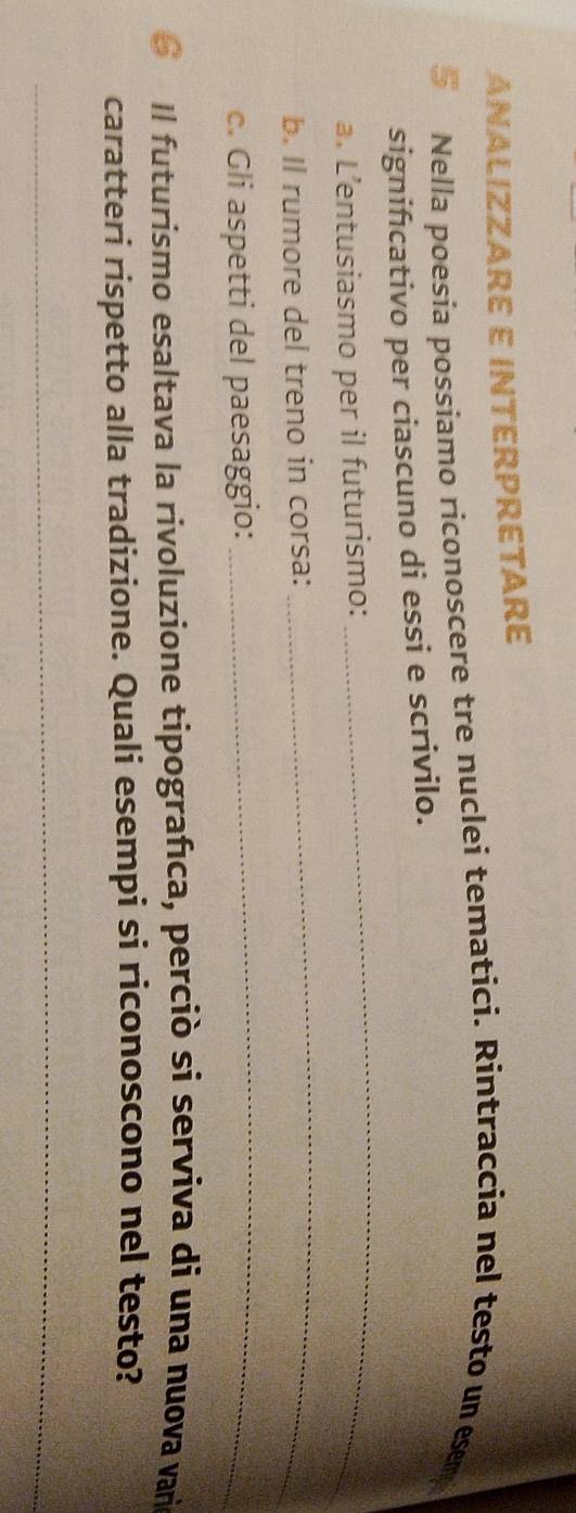AñALIZZARE E iNTERPRETARE 
Nella poesía possiamo riconoscere tre nuclei tematici. Rintraccia nel testo un esem 
signifıcativo per ciascuno di essi e scrivilo. 
a. L’entusiasmo per il futurismo: 
_ 
b. Il rumore del treno in corsa: 
_ 
c. Gli aspetti del paesaggio: 
_ 
6 Il futurismo esaltava la rivoluzione tipografıca, perciò si serviva di una nuova vari 
caratteri rispetto alla tradizione. Quali esempi si riconoscono nel testo? 
_ 
_