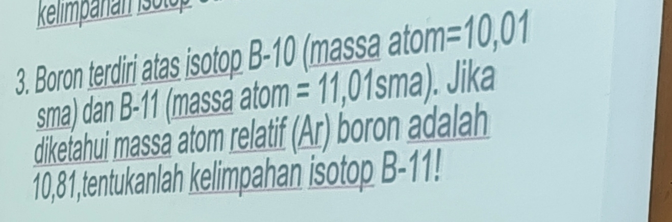 Boron terdiri atas isotop B-10 (massa atom =10,01
sma) dan B- | 1 (massa atom =11,01sma). Jika 
dikefahui massa atom relatif (Ar) boron adalah
10,81,tentukanlah kelimpahan isotop D=| 1!