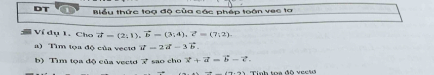 DT 1 Biểu thức toạ độ của các phép toán vec tơ 
Ví dụ 1. Cho vector a=(2;1), vector b=(3;4), vector c=(7;2). 
a) Tìm tọa độ của vecto vector u=2vector a-3vector b. 
b) Tìm tọa độ của vectơ vector x sao cho vector x+vector a=vector b-vector c.
=_ (7.2) Tính toa đô vectơ