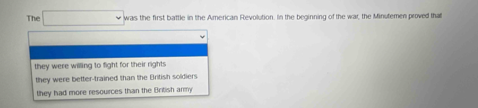 The v v was the first battle in the American Revolution. In the beginning of the war, the Minutemen proved that
they were willing to fight for their rights
they were better-trained than the British soldiers
they had more resources than the British army