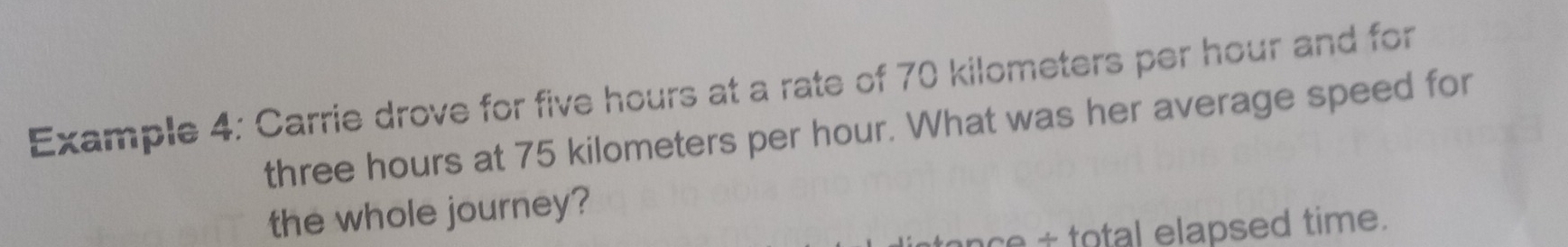 Example 4: Carrie drove for five hours at a rate of 70 kilometers per hour and for
three hours at 75 kilometers per hour. What was her average speed for 
the whole journey? 
nce total elapsed time.