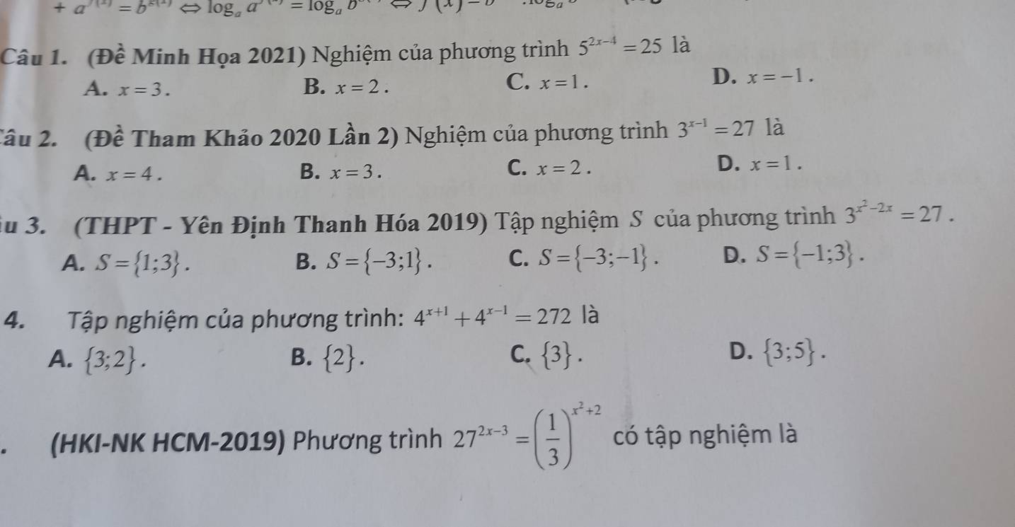 +a^(chi (x))=b^(8(x)) ⇔ log _aa^(())=log _ab^(()) J (x)
Câu 1. (Đề Minh Họa 2021) Nghiệm của phương trình 5^(2x-4)=25 là
C.
A. x=3. B. x=2. x=1.
D. x=-1. 
Tâu 2. (Đề Tham Khảo 2020 Lần 2) Nghiệm của phương trình 3^(x-1)=27 là
A. x=4. B. x=3.
D.
C. x=2. x=1. 
iu 3. (THPT - Yên Định Thanh Hóa 2019) Tập nghiệm S của phương trình 3^(x^2)-2x=27.
A. S= 1;3. B. S= -3;1. C. S= -3;-1. D. S= -1;3. 
4. Tập nghiệm của phương trình: 4^(x+1)+4^(x-1)=272 là
D.
A.  3;2. B.  2. C.  3.  3;5. 
. (HKI-NK HCM-2019) Phương trình 27^(2x-3)=( 1/3 )^x^2+2 có tập nghiệm là