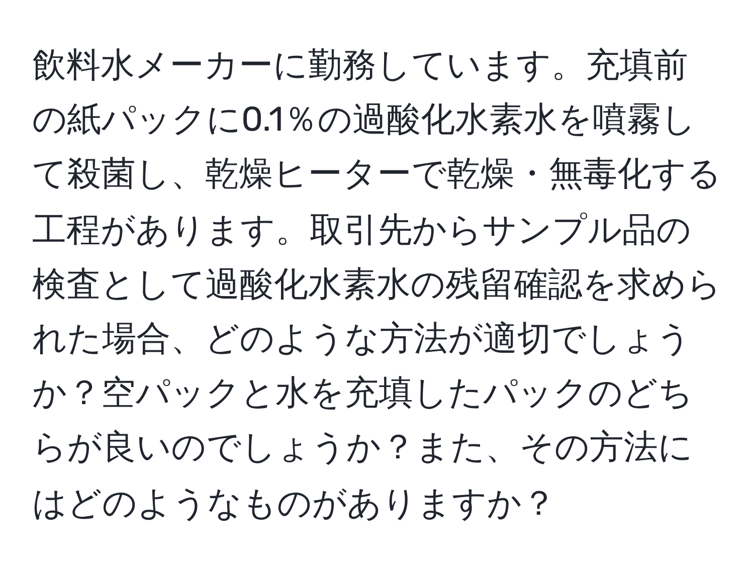 飲料水メーカーに勤務しています。充填前の紙パックに0.1％の過酸化水素水を噴霧して殺菌し、乾燥ヒーターで乾燥・無毒化する工程があります。取引先からサンプル品の検査として過酸化水素水の残留確認を求められた場合、どのような方法が適切でしょうか？空パックと水を充填したパックのどちらが良いのでしょうか？また、その方法にはどのようなものがありますか？