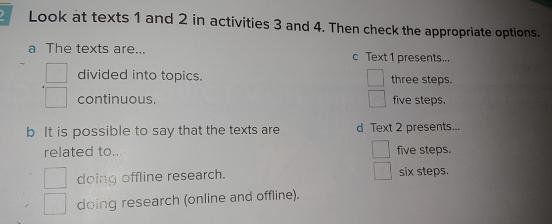 Look at texts 1 and 2 in activities 3 and 4. Then check the appropriate options.
a The texts are... c Text 1 presents...
divided into topics. three steps.
continuous. five steps.
b It is possible to say that the texts are d Text 2 presents...
related to.. five steps.
doing offline research. six steps.
doing research (online and offline).