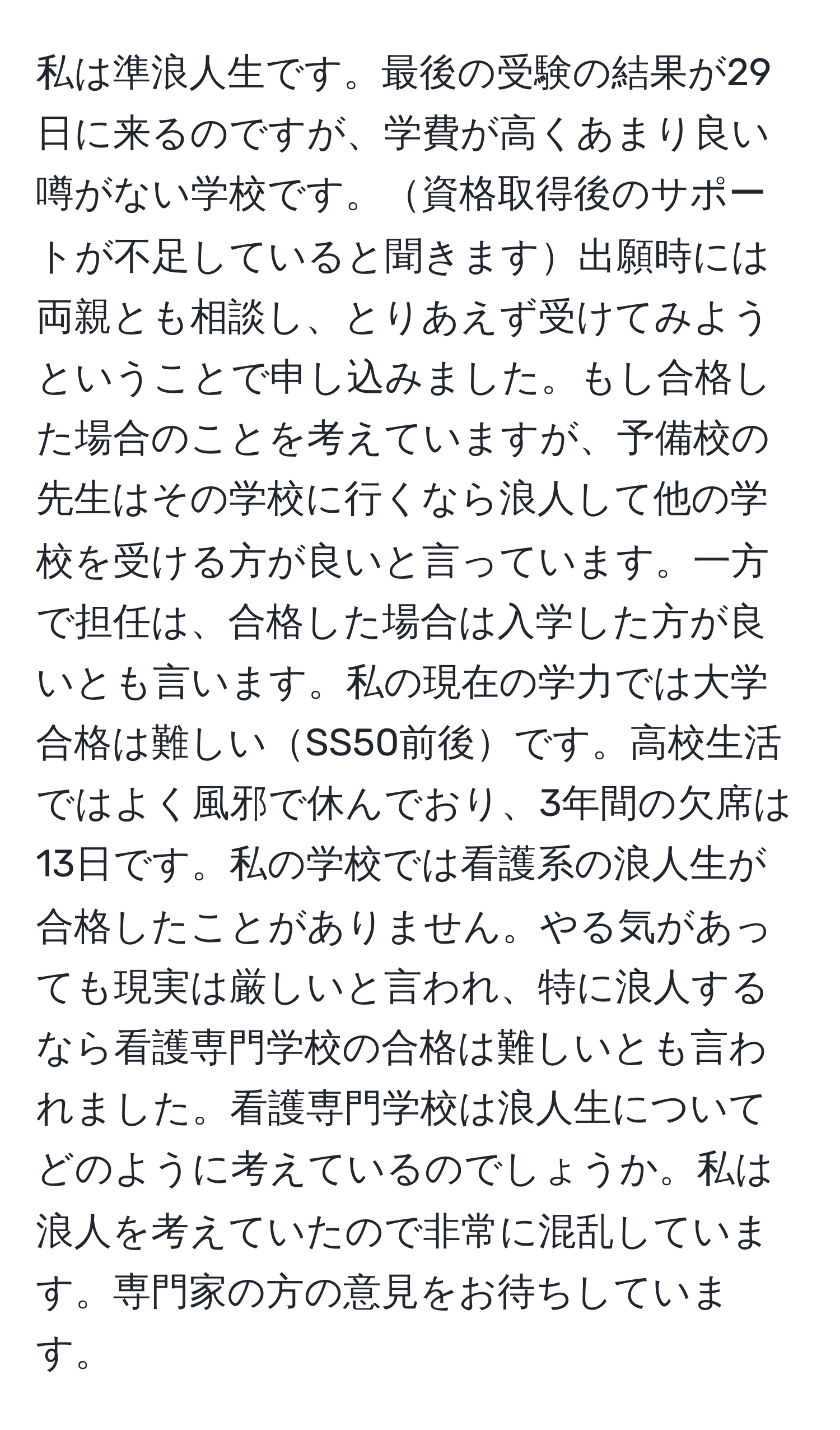 私は準浪人生です。最後の受験の結果が29日に来るのですが、学費が高くあまり良い噂がない学校です。資格取得後のサポートが不足していると聞きます出願時には両親とも相談し、とりあえず受けてみようということで申し込みました。もし合格した場合のことを考えていますが、予備校の先生はその学校に行くなら浪人して他の学校を受ける方が良いと言っています。一方で担任は、合格した場合は入学した方が良いとも言います。私の現在の学力では大学合格は難しいSS50前後です。高校生活ではよく風邪で休んでおり、3年間の欠席は13日です。私の学校では看護系の浪人生が合格したことがありません。やる気があっても現実は厳しいと言われ、特に浪人するなら看護専門学校の合格は難しいとも言われました。看護専門学校は浪人生についてどのように考えているのでしょうか。私は浪人を考えていたので非常に混乱しています。専門家の方の意見をお待ちしています。