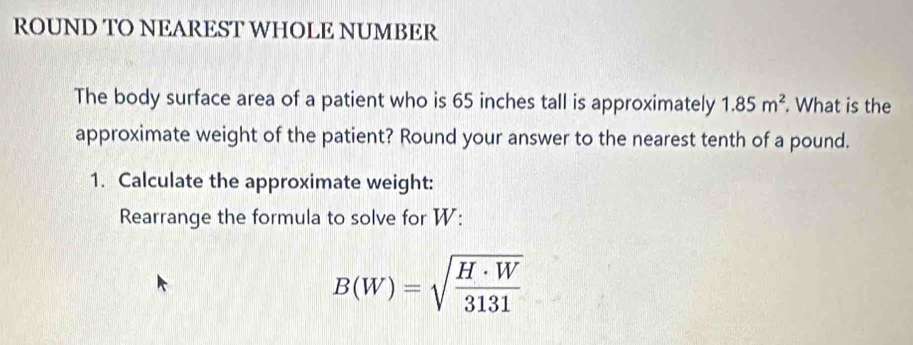 ROUND TO NEAREST WHOLE NUMBER 
The body surface area of a patient who is 65 inches tall is approximately 1.85m^2. What is the 
approximate weight of the patient? Round your answer to the nearest tenth of a pound. 
1. Calculate the approximate weight: 
Rearrange the formula to solve for W :
B(W)=sqrt(frac H· W)3131