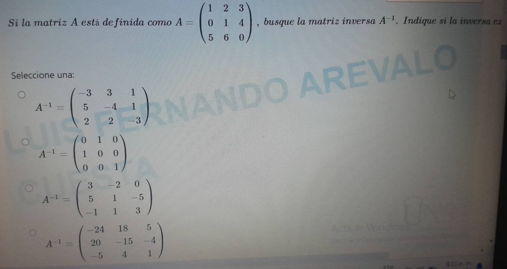 Si la matriz A está definida como A=beginpmatrix 1&2&3 0&1&4 5&6&0endpmatrix , busque la matriz inversa A^(-1). Indique si la inversa ex
Seleccione una:
A^(-1)=beginpmatrix -3&3&1 5&-4&1 2&2&-3endpmatrix
A^(-1)=beginpmatrix 0&1&0 1&0&0 0&0&1endpmatrix
A^(-1)=beginpmatrix 3&-2&0 5&1&-5 -1&1&3endpmatrix
A^(-1)=beginpmatrix -24&18&5 20&-15&-4 -5&4&1endpmatrix