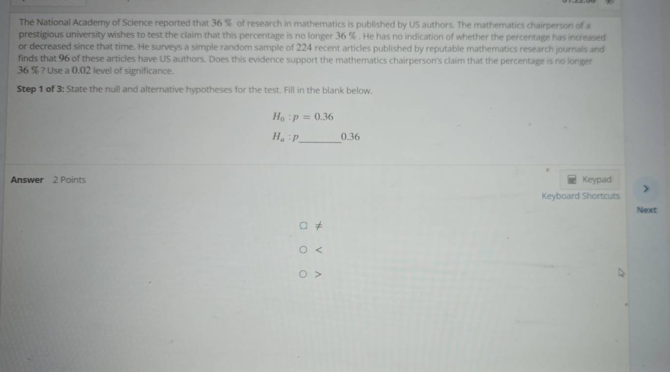 The National Academy of Science reported that 36 % of research in mathematics is published by US authors. The mathematics chairperson of a
prestigious university wishes to test the claim that this percentage is no longer 36 %. He has no indication of whether the percentage has increased
or decreased since that time. He surveys a simple random sample of 224 recent articles published by reputable mathematics research journals and
finds that 96 of these articles have US authors. Does this evidence support the mathematics chairperson's claim that the percentage is no longer
36 % ? Use a 0.02 level of significance.
Step 1 of 3: State the null and alternative hypotheses for the test. Fill in the blank below.
H_0:p=0.36
H_a:p _  0.36
Answer 2 Points Keypad
Keyboard Shortcuts
Next
≠
<
>