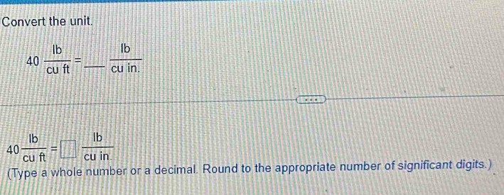 Convert the unit.
40 lb/cuft = _   lb/cuin. 
40 lb/cuft =□  lb/cuin. 
(Type a whole number or a decimal. Round to the appropriate number of significant digits.)